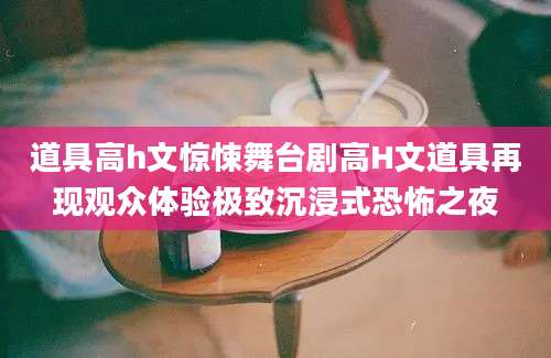 道具高h文惊悚舞台剧高H文道具再现观众体验极致沉浸式恐怖之夜