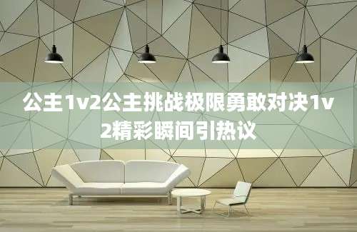 公主1v2公主挑战极限勇敢对决1v2精彩瞬间引热议