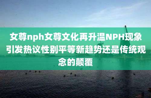 女尊nph女尊文化再升温NPH现象引发热议性别平等新趋势还是传统观念的颠覆