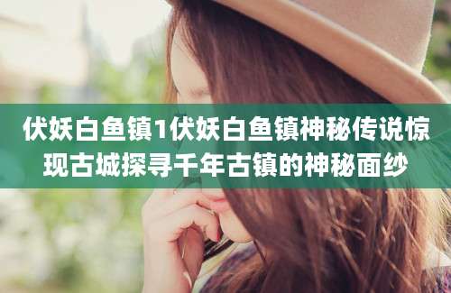 伏妖白鱼镇1伏妖白鱼镇神秘传说惊现古城探寻千年古镇的神秘面纱