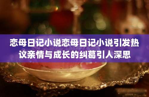 恋母日记小说恋母日记小说引发热议亲情与成长的纠葛引人深思