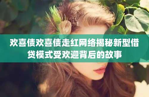 欢喜债欢喜债走红网络揭秘新型借贷模式受欢迎背后的故事