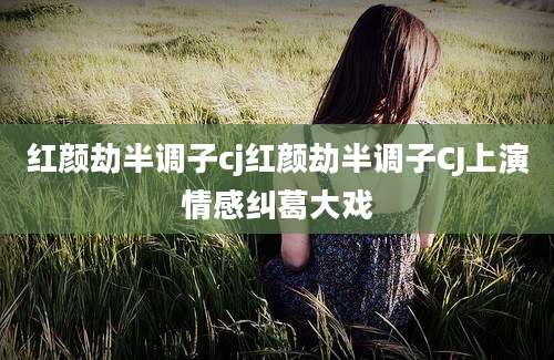 红颜劫半调子cj红颜劫半调子CJ上演情感纠葛大戏