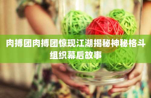 肉搏团肉搏团惊现江湖揭秘神秘格斗组织幕后故事