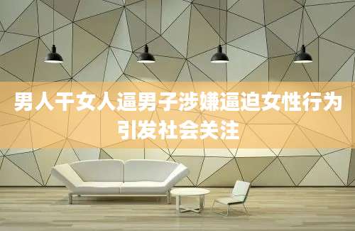 男人干女人逼男子涉嫌逼迫女性行为引发社会关注