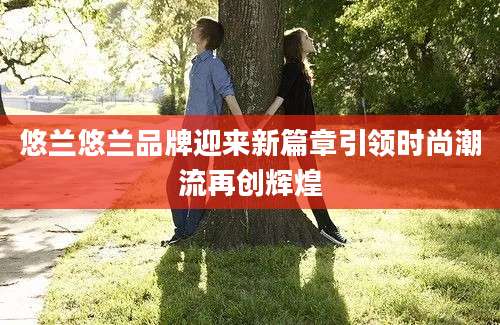 悠兰悠兰品牌迎来新篇章引领时尚潮流再创辉煌