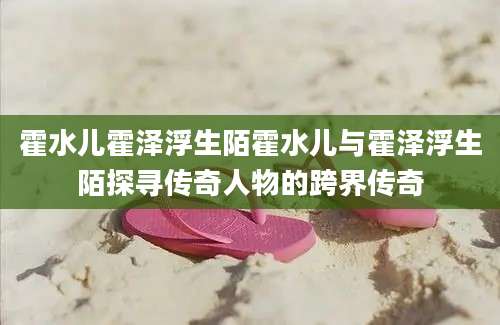霍水儿霍泽浮生陌霍水儿与霍泽浮生陌探寻传奇人物的跨界传奇