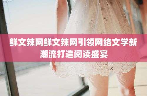 鲜文辣网鲜文辣网引领网络文学新潮流打造阅读盛宴