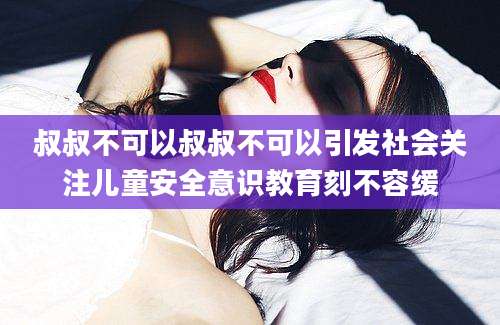 叔叔不可以叔叔不可以引发社会关注儿童安全意识教育刻不容缓