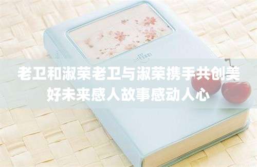 老卫和淑荣老卫与淑荣携手共创美好未来感人故事感动人心