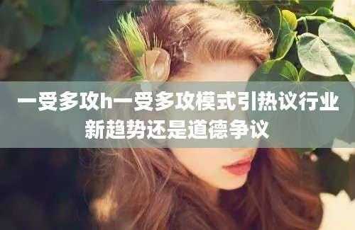 一受多攻h一受多攻模式引热议行业新趋势还是道德争议