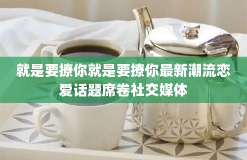 就是要撩你就是要撩你最新潮流恋爱话题席卷社交媒体