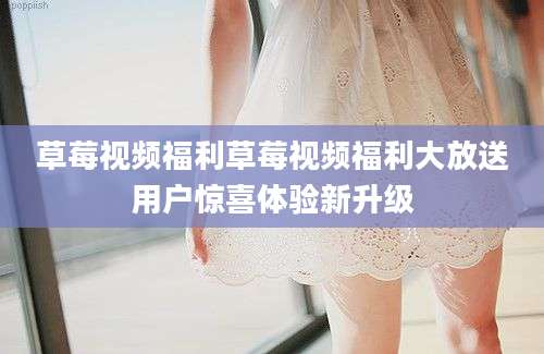 草莓视频福利草莓视频福利大放送用户惊喜体验新升级