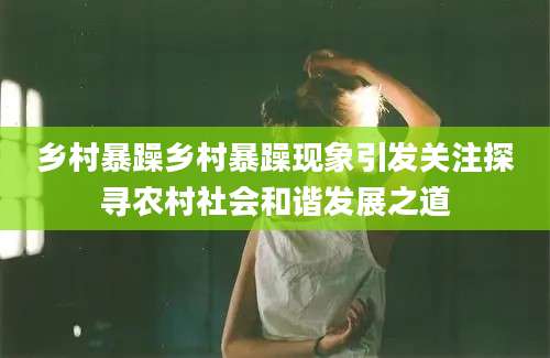 乡村暴躁乡村暴躁现象引发关注探寻农村社会和谐发展之道