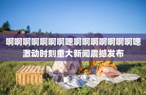 啊啊啊啊啊啊啊嗯啊啊啊啊啊啊啊嗯激动时刻重大新闻震撼发布