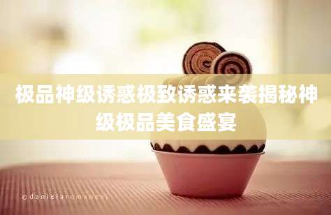 极品神级诱惑极致诱惑来袭揭秘神级极品美食盛宴