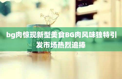 bg肉惊现新型美食BG肉风味独特引发市场热烈追捧