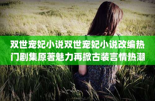 双世宠妃小说双世宠妃小说改编热门剧集原著魅力再掀古装言情热潮