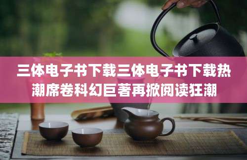 三体电子书下载三体电子书下载热潮席卷科幻巨著再掀阅读狂潮