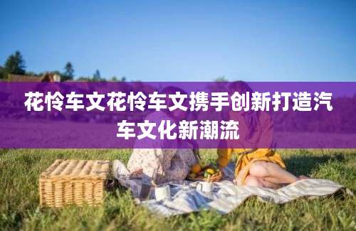 花怜车文花怜车文携手创新打造汽车文化新潮流