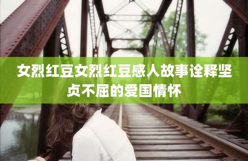 女烈红豆女烈红豆感人故事诠释坚贞不屈的爱国情怀