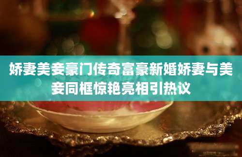 娇妻美妾豪门传奇富豪新婚娇妻与美妾同框惊艳亮相引热议