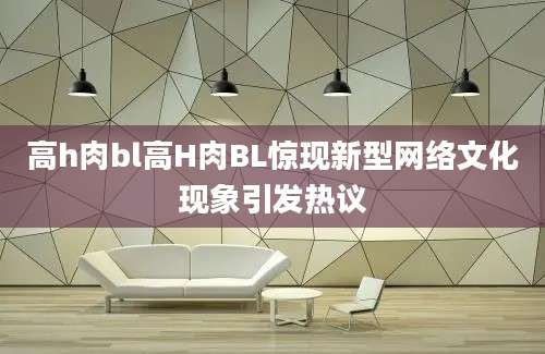 高h肉bl高H肉BL惊现新型网络文化现象引发热议