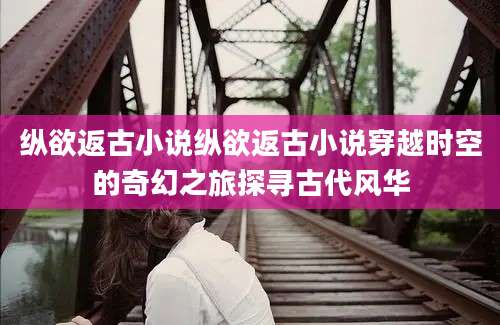 纵欲返古小说纵欲返古小说穿越时空的奇幻之旅探寻古代风华