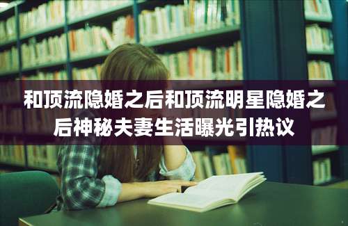 和顶流隐婚之后和顶流明星隐婚之后神秘夫妻生活曝光引热议