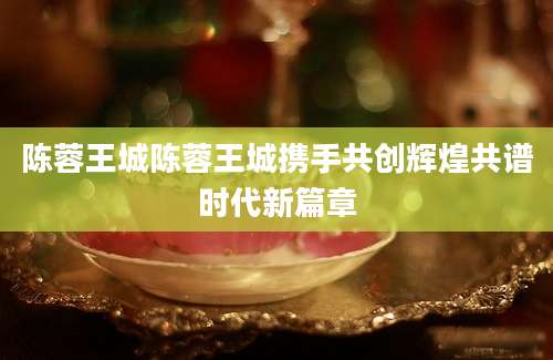 陈蓉王城陈蓉王城携手共创辉煌共谱时代新篇章