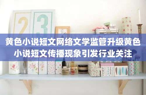 黄色小说短文网络文学监管升级黄色小说短文传播现象引发行业关注