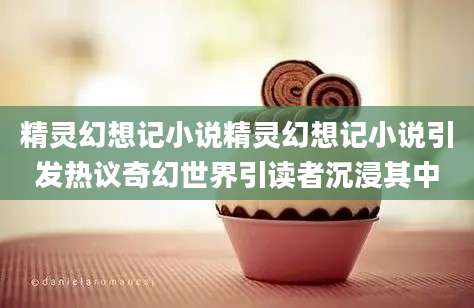 精灵幻想记小说精灵幻想记小说引发热议奇幻世界引读者沉浸其中