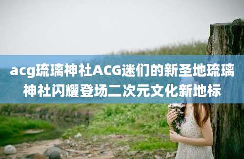 acg琉璃神社ACG迷们的新圣地琉璃神社闪耀登场二次元文化新地标