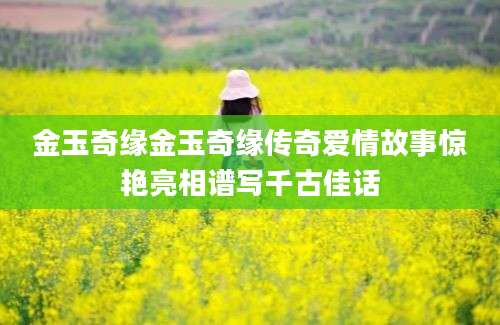 金玉奇缘金玉奇缘传奇爱情故事惊艳亮相谱写千古佳话