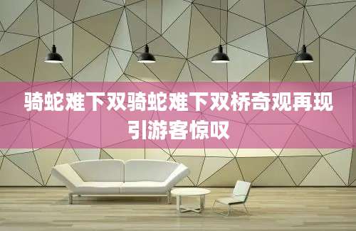 骑蛇难下双骑蛇难下双桥奇观再现引游客惊叹