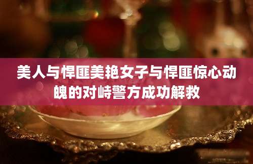 美人与悍匪美艳女子与悍匪惊心动魄的对峙警方成功解救