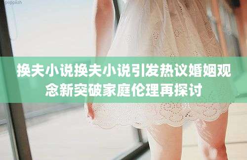换夫小说换夫小说引发热议婚姻观念新突破家庭伦理再探讨