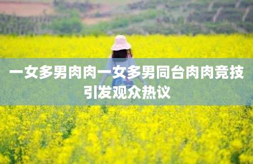 一女多男肉肉一女多男同台肉肉竞技引发观众热议