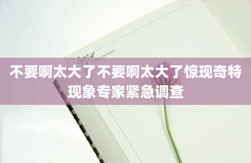 不要啊太大了不要啊太大了惊现奇特现象专家紧急调查