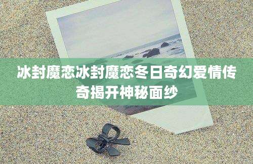 冰封魔恋冰封魔恋冬日奇幻爱情传奇揭开神秘面纱