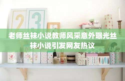 老师丝袜小说教师风采意外曝光丝袜小说引发网友热议