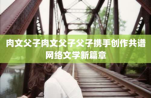 肉文父子肉文父子父子携手创作共谱网络文学新篇章