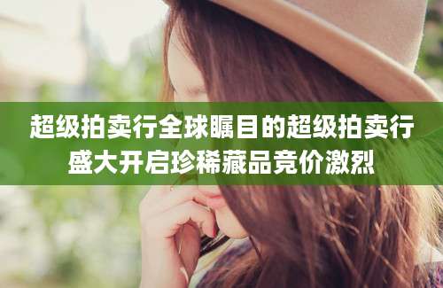 超级拍卖行全球瞩目的超级拍卖行盛大开启珍稀藏品竞价激烈