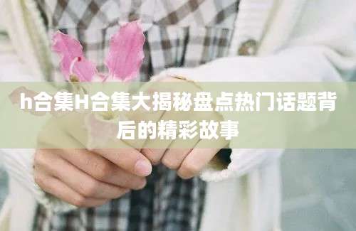 h合集H合集大揭秘盘点热门话题背后的精彩故事