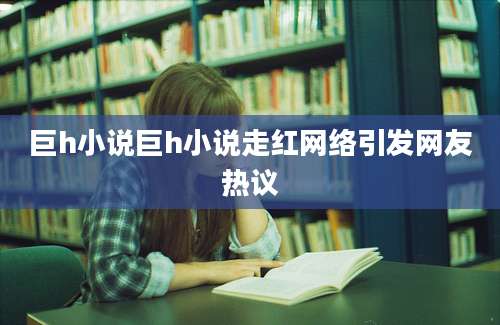 巨h小说巨h小说走红网络引发网友热议