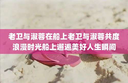 老卫与淑蓉在船上老卫与淑蓉共度浪漫时光船上邂逅美好人生瞬间