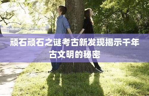 顽石顽石之谜考古新发现揭示千年古文明的秘密