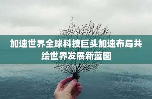 加速世界全球科技巨头加速布局共绘世界发展新蓝图