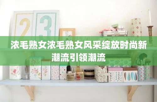 浓毛熟女浓毛熟女风采绽放时尚新潮流引领潮流
