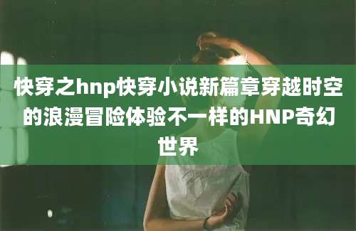 快穿之hnp快穿小说新篇章穿越时空的浪漫冒险体验不一样的HNP奇幻世界